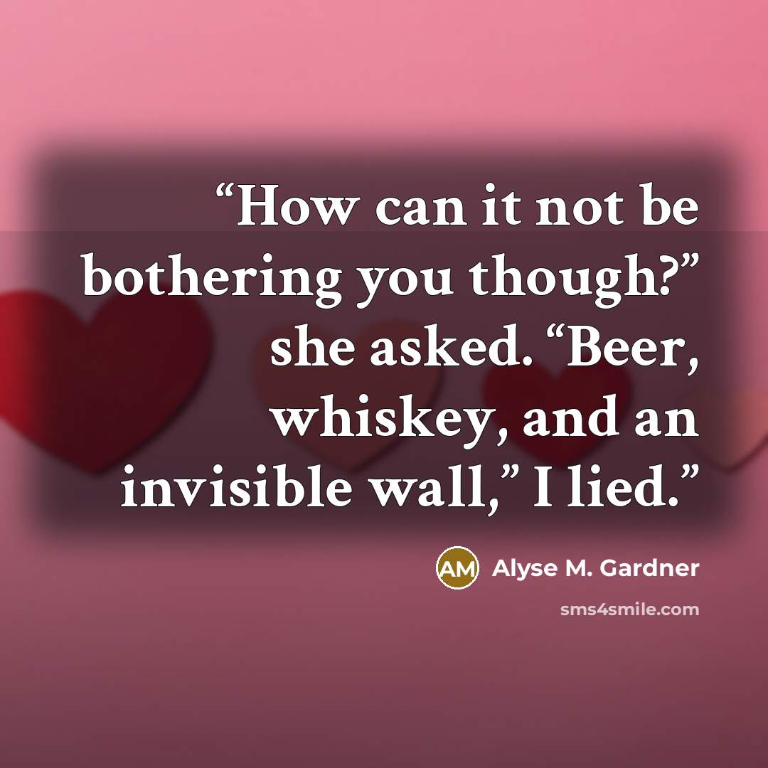 “How can it not be bothering you though?” she asked. “Beer, whiskey, and an invisible wall,” I lied.” quote by Alyse M. Gardner