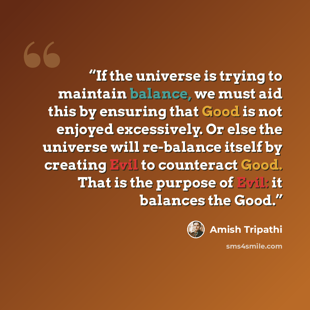 “If the universe is trying to maintain balance, we must aid this by ensuring that Good is not enjoyed excessively. Or else the universe will re-balance itself by creating Evil to counteract Good. That is the purpose of Evil: it balances the Good.” quote by Amish Tripathi