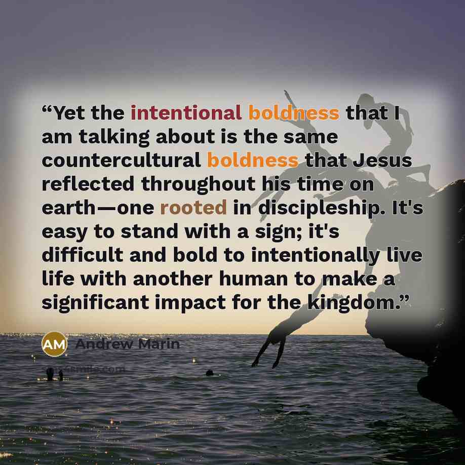 “Yet the intentional boldness that I am talking about is the same countercultural boldness that Jesus reflected throughout his time on earth—one rooted in discipleship. It's easy to stand with a sign; it's difficult and bold to intentionally live life with another human to make a significant impact…” quote by Andrew Marin