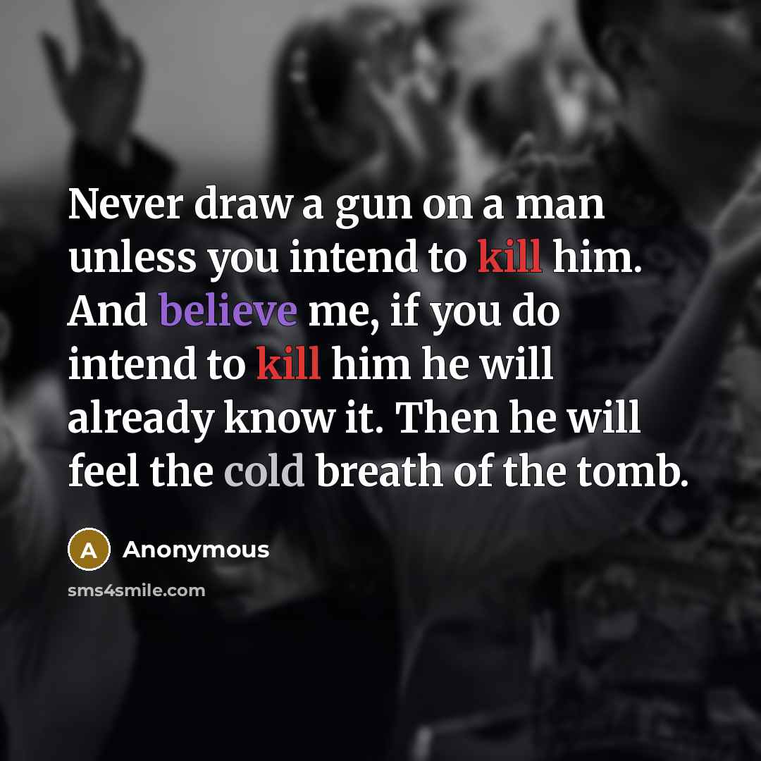 “Never draw a gun on a man unless you intend to kill him. And believe me, if you do intend to kill him he will already know it. Then he will feel the cold breath of the tomb.” quote by Anonymous