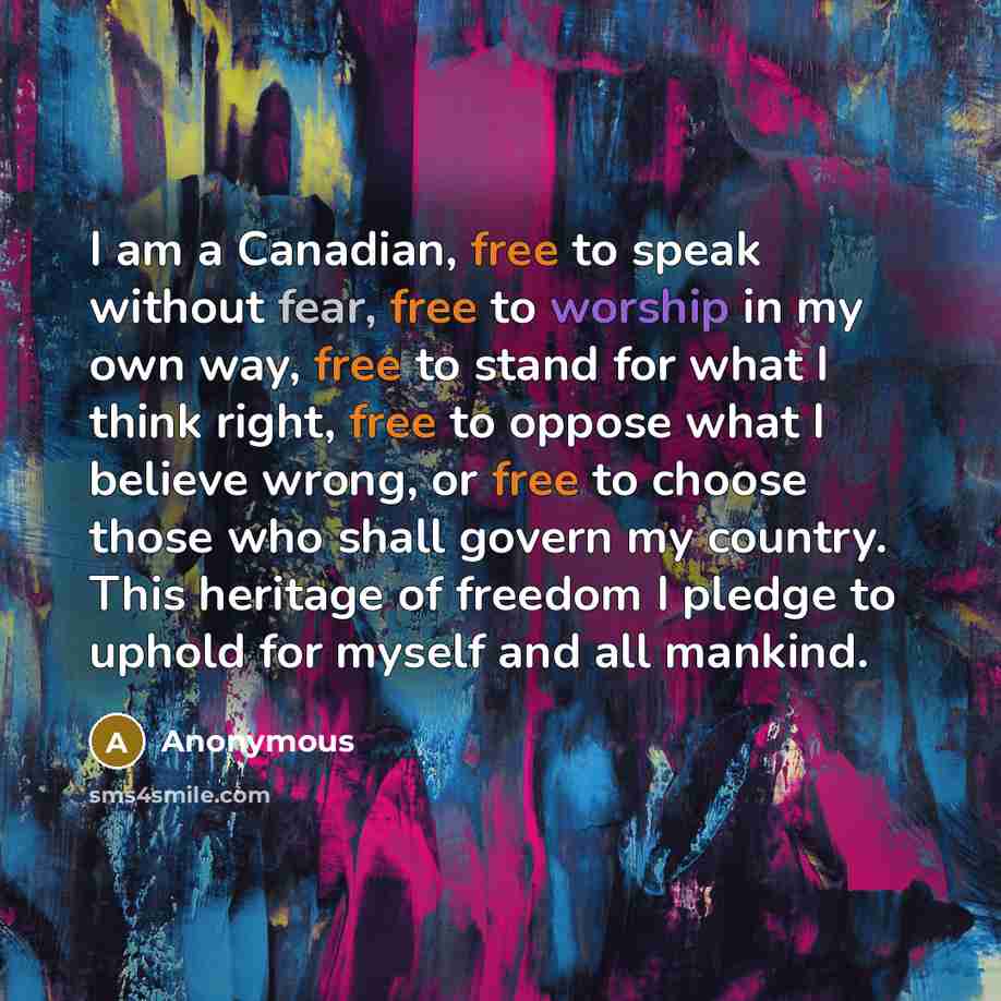 “I am a Canadian, free to speak without fear, free to worship in my own way, free to stand for what I think right, free to oppose what I believe wrong, or free to choose those who shall govern my country. This heritage of freedom I pledge to uphold for myself and all mankind.” quote by Anonymous