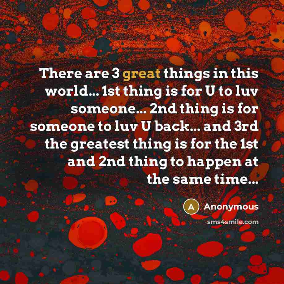 “There are 3 great things in this world... 1st thing is for U to luv someone... 2nd thing is for someone to luv U back... and 3rd the greatest thing is for the 1st and 2nd thing to happen at the same time...” quote by Anonymous