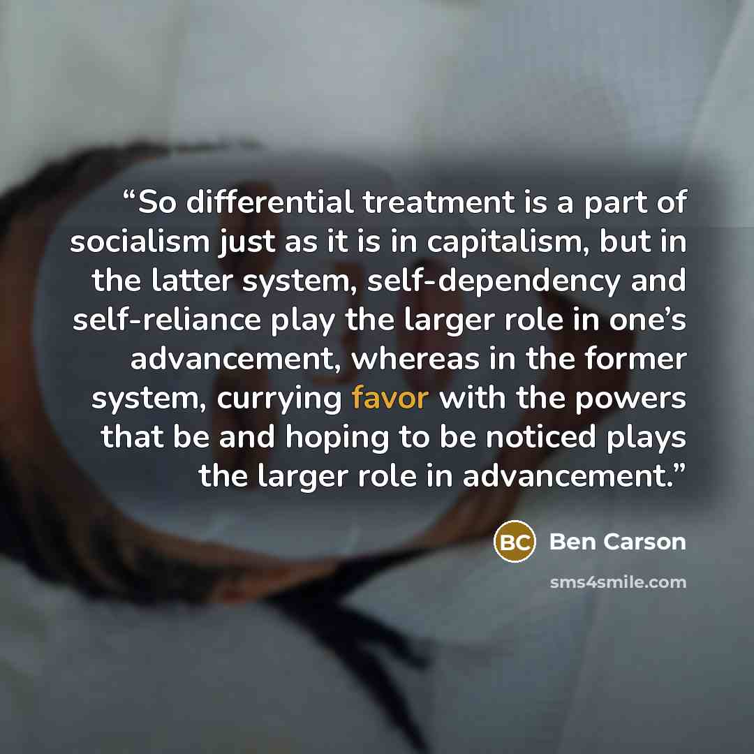 “So differential treatment is a part of socialism just as it is in capitalism, but in the latter system, self-dependency and self-reliance play the larger role in one’s advancement, whereas in the former system, currying favor with the powers that be and hoping to be noticed plays the larger role…” quote by Ben Carson