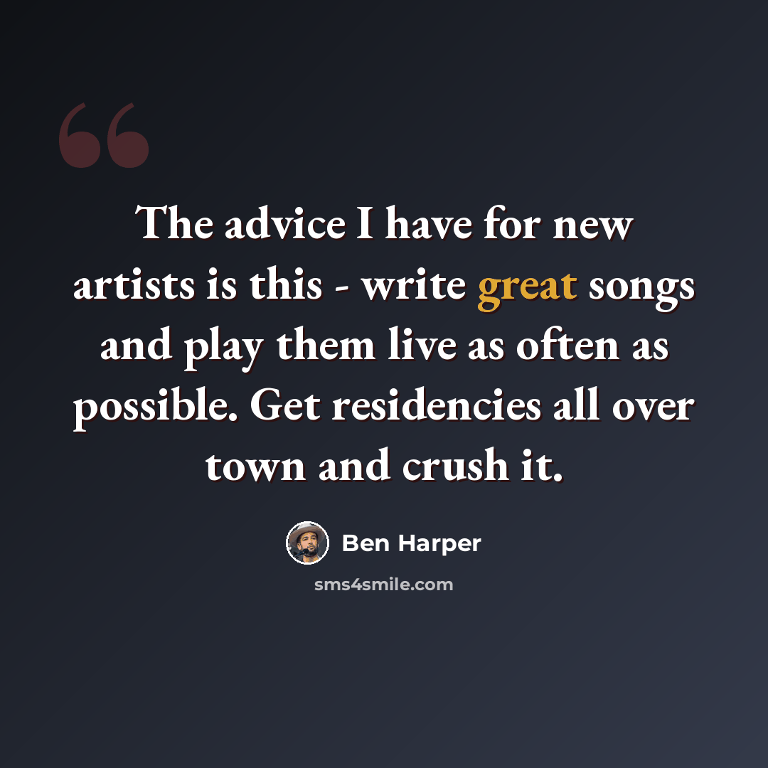 “The advice I have for new artists is this - write great songs and play them live as often as possible. Get residencies all over town and crush it.” quote by Ben Harper