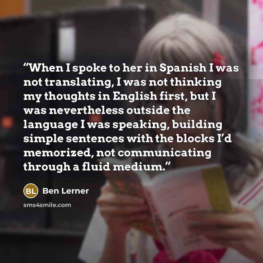 “When I spoke to her in Spanish I was not translating, I was not thinking my thoughts in English first, but I was nevertheless outside the language I was speaking, building simple sentences with the blocks I’d memorized, not communicating through a fluid medium.” quote by Ben Lerner