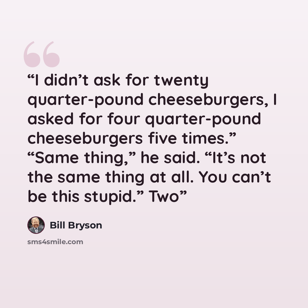 “I didn’t ask for twenty quarter-pound cheeseburgers, I asked for four quarter-pound cheeseburgers five times.” “Same thing,” he said. “It’s not the same thing at all. You can’t be this stupid.” Two” quote by Bill Bryson