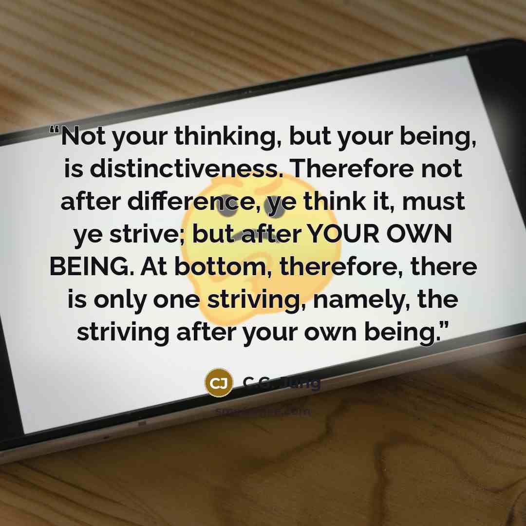 “Not your thinking, but your being, is distinctiveness. Therefore not after difference, ye think it, must ye strive; but after YOUR OWN BEING. At bottom, therefore, there is only one striving, namely, the striving after your own being.” quote by C.G. Jung