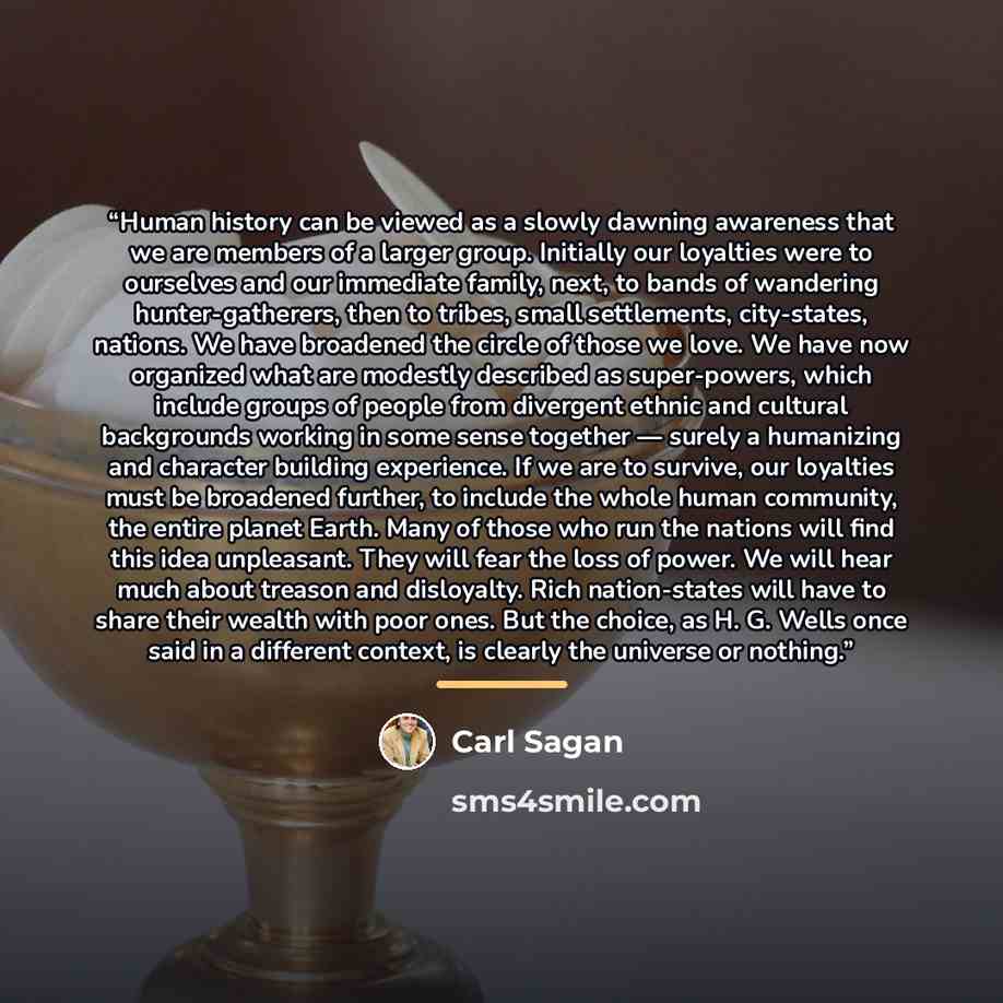 “Human history can be viewed as a slowly dawning awareness that we are members of a larger group. Initially our loyalties were to ourselves and our immediate family, next, to bands of wandering hunter-gatherers, then to tribes, small settlements, city-states, nations. We have broadened the circle…” quote by Carl Sagan