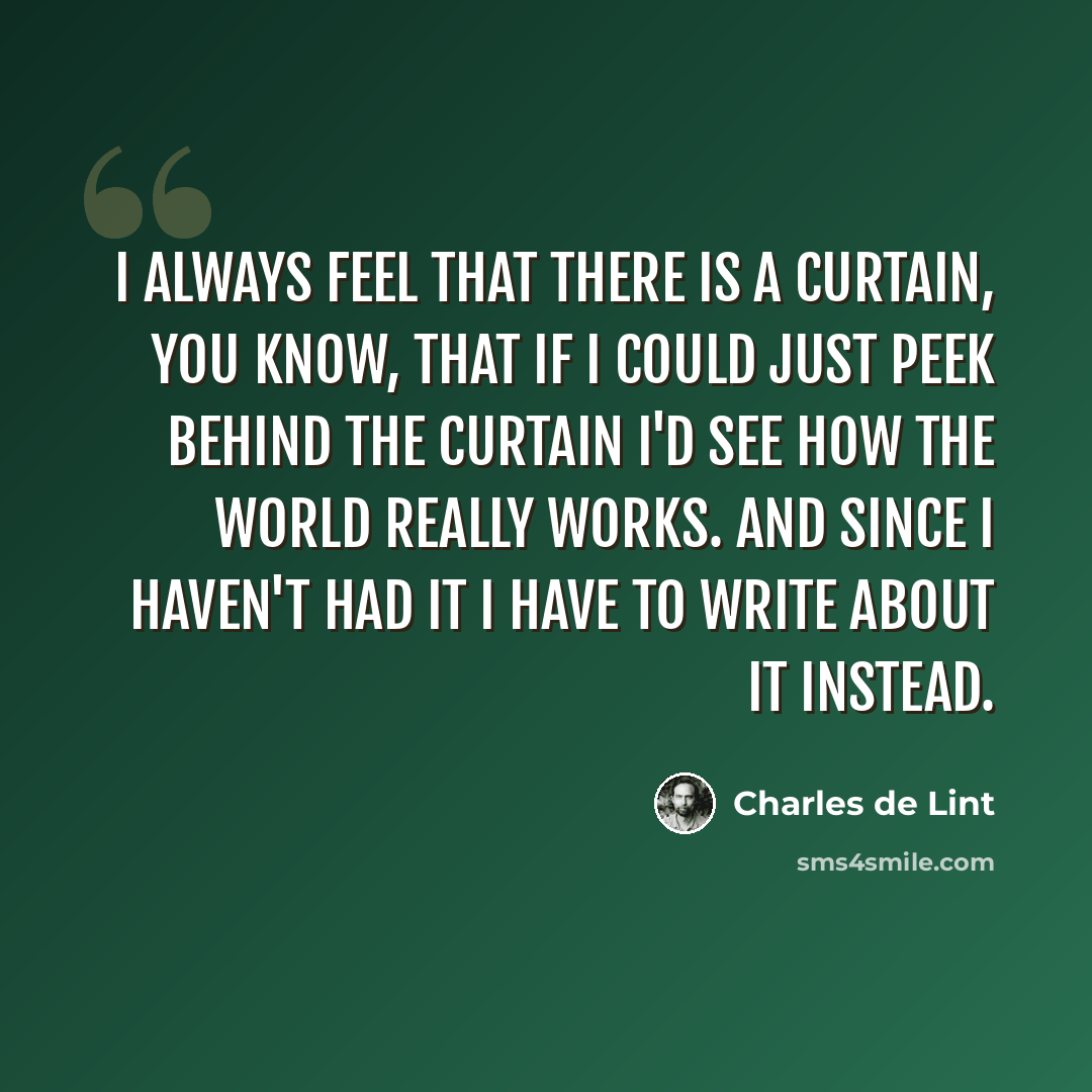 “I always feel that there is a curtain, you know, that if I could just peek behind the curtain I'd see how the world really works. And since I haven't had it I have to write about it instead.” quote by Charles de Lint