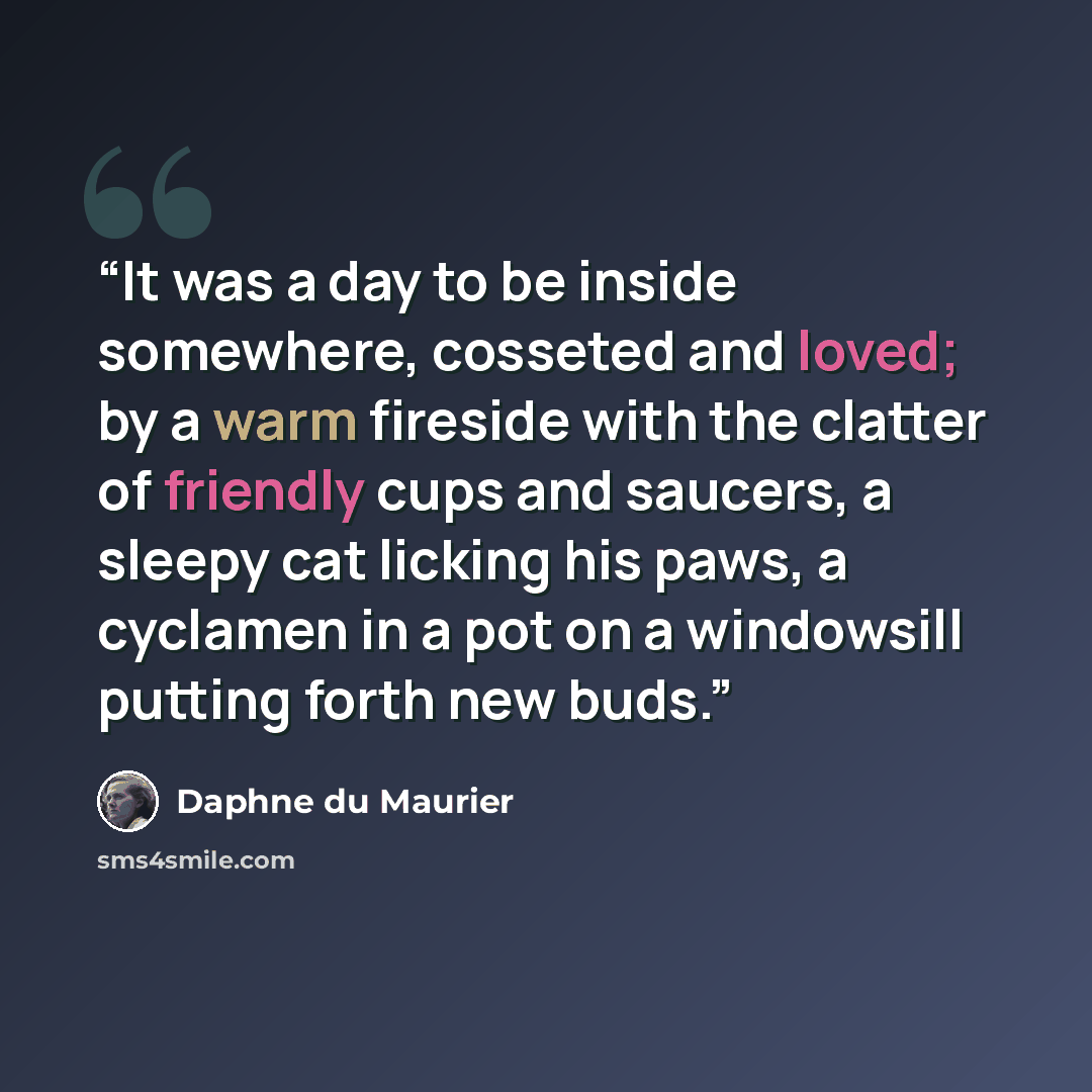 “It was a day to be inside somewhere, cosseted and loved; by a warm fireside with the clatter of friendly cups and saucers, a sleepy cat licking his paws, a cyclamen in a pot on a windowsill putting forth new buds.” quote by Daphne du Maurier
