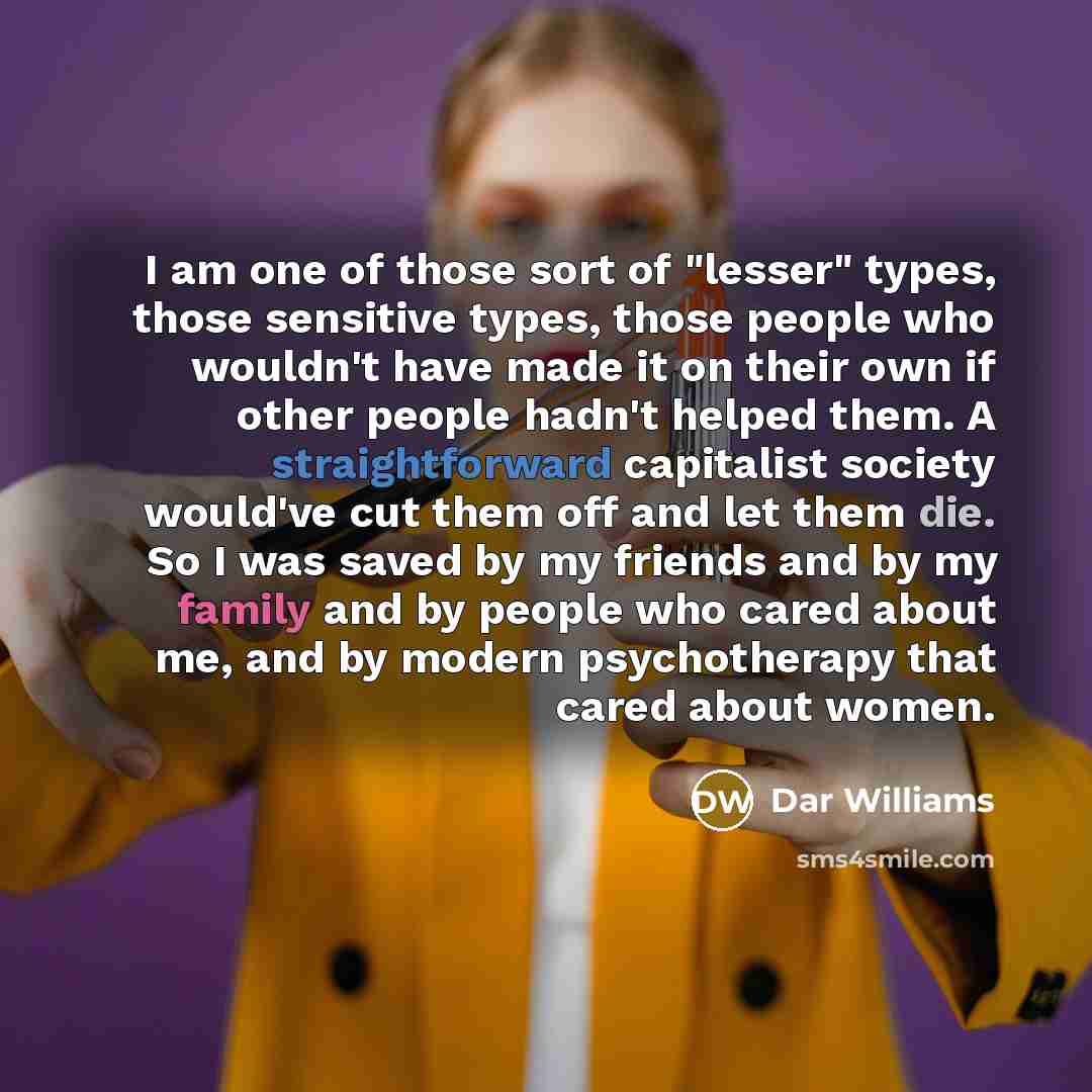 “I am one of those sort of "lesser" types, those sensitive types, those people who wouldn't have made it on their own if other people hadn't helped them. A straightforward capitalist society would've cut them off and let them die. So I was saved by my friends and by my family and by people who…” quote by Dar Williams