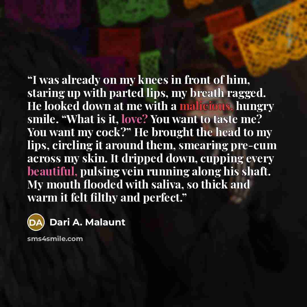 “I was already on my knees in front of him, staring up with parted lips, my breath ragged. He looked down at me with a malicious, hungry smile. “What is it, love? You want to taste me? You want my cock?” He brought the head to my lips, circling it around them, smearing pre-cum across my skin. It…” quote by Dari A. Malaunt