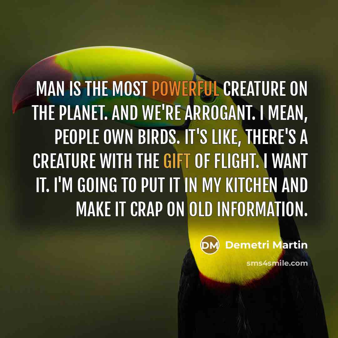 “Man is the most powerful creature on the planet. And we're arrogant. I mean, people own birds. It's like, there's a creature with the gift of flight. I want it. I'm going to put it in my kitchen and make it crap on old information.” quote by Demetri Martin