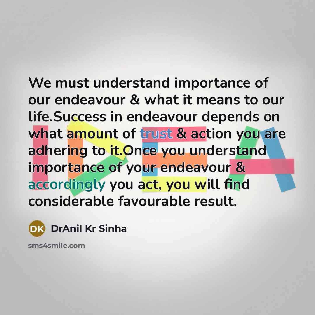 “We must understand importance of our endeavour & what it means to our life.Success in endeavour depends on what amount of trust & action you are adhering to it.Once you understand importance of your endeavour & accordingly you act, you will find considerable favourable result.” quote by DrAnil Kr Sinha