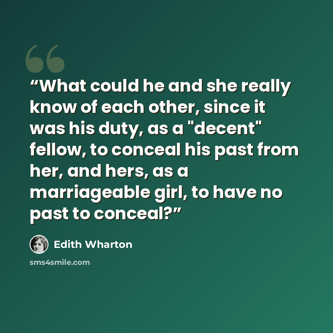 “What could he and she really know of each other, since it was his duty, as a "decent" fellow, to conceal his past from her, and hers, as a marriageable girl, to have no past to conceal?” quote by Edith Wharton