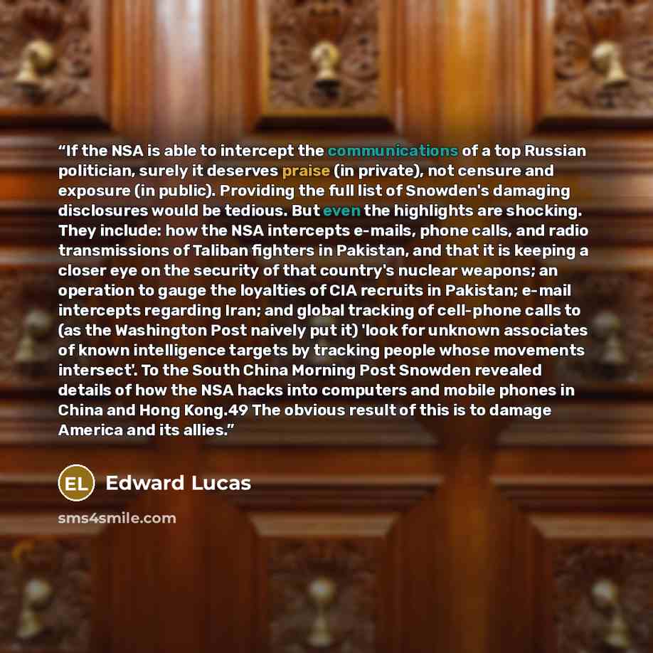 “If the NSA is able to intercept the communications of a top Russian politician, surely it deserves praise (in private), not censure and exposure (in public). Providing the full list of Snowden's damaging disclosures would be tedious. But even the highlights are shocking. They include: how the NSA…” quote by Edward Lucas