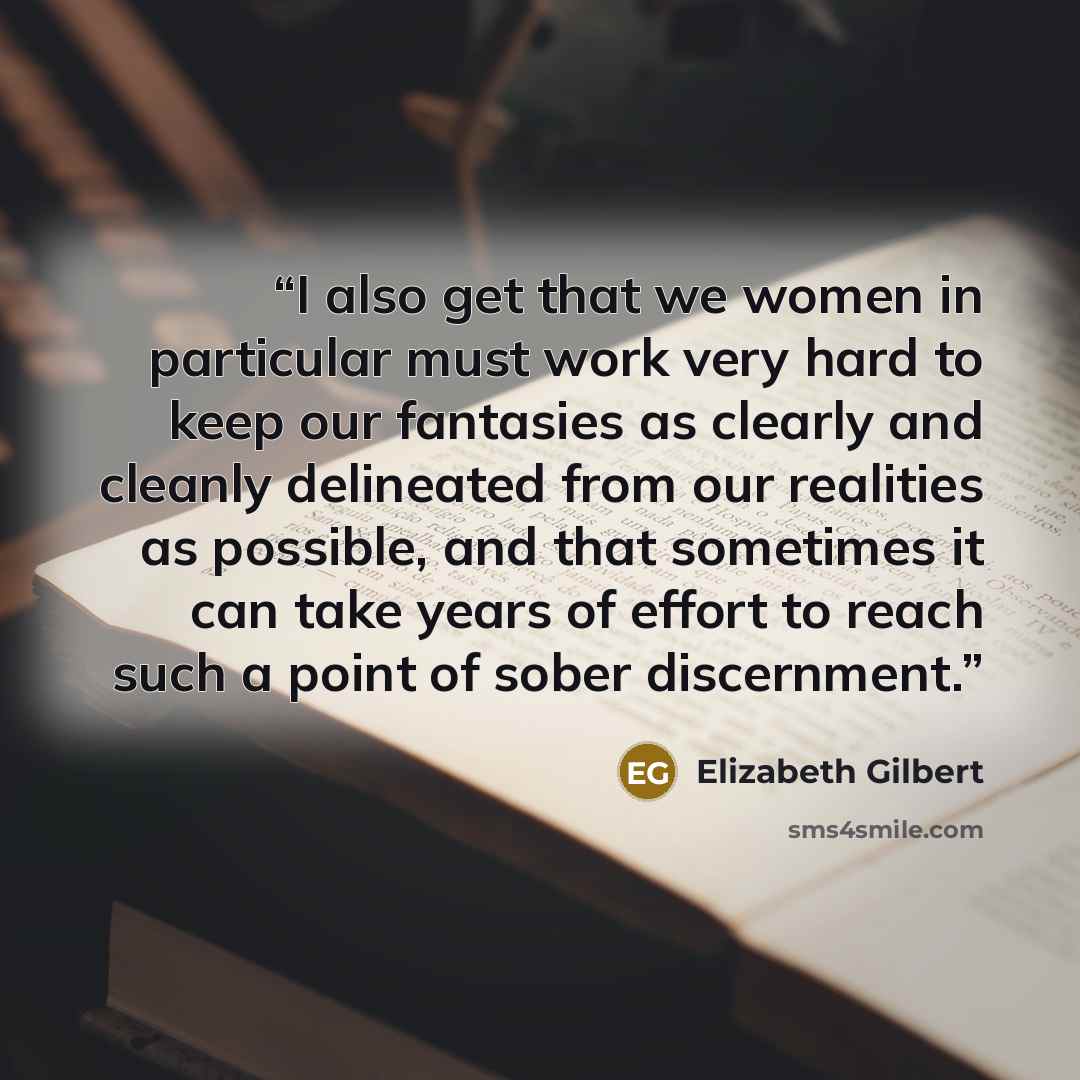 “I also get that we women in particular must work very hard to keep our fantasies as clearly and cleanly delineated from our realities as possible, and that sometimes it can take years of effort to reach such a point of sober discernment.” quote by Elizabeth Gilbert