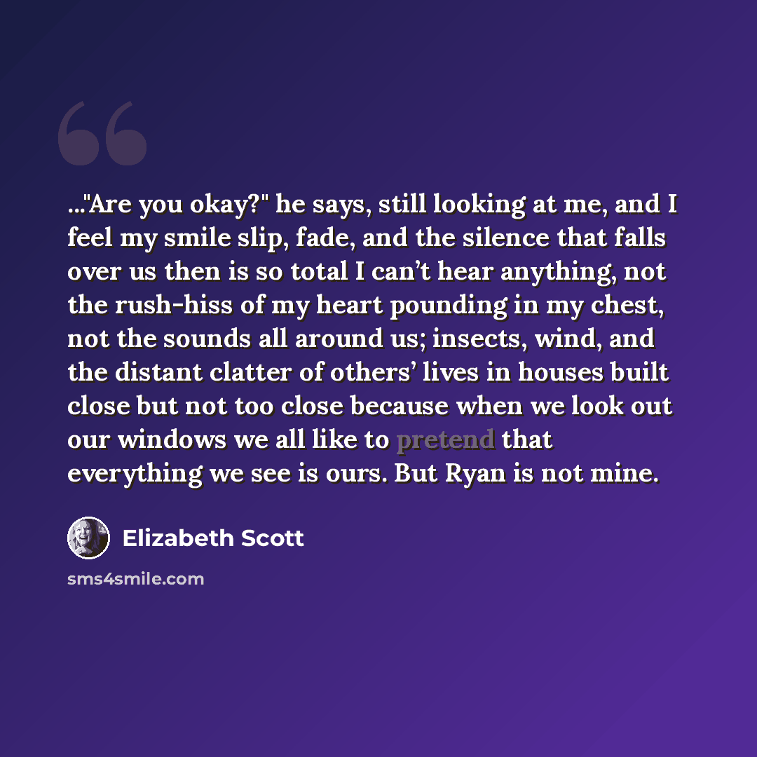 “..."Are you okay?" he says, still looking at me, and I feel my smile slip, fade, and the silence that falls over us then is so total I can’t hear anything, not the rush-hiss of my heart pounding in my chest, not the sounds all around us; insects, wind, and the distant clatter of others’ lives in…” quote by Elizabeth Scott