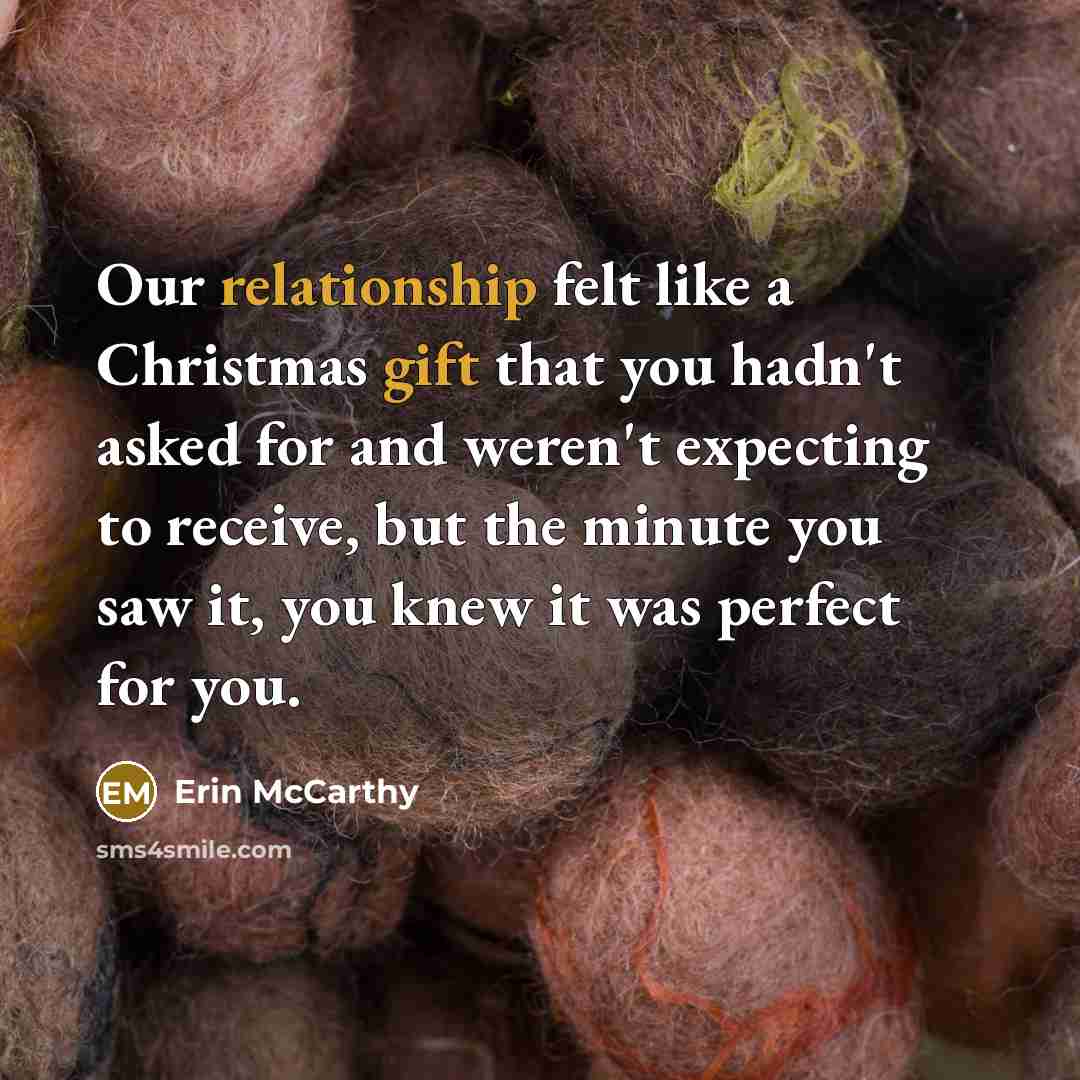 “Our relationship felt like a Christmas gift that you hadn't asked for and weren't expecting to receive, but the minute you saw it, you knew it was perfect for you.” quote by Erin McCarthy