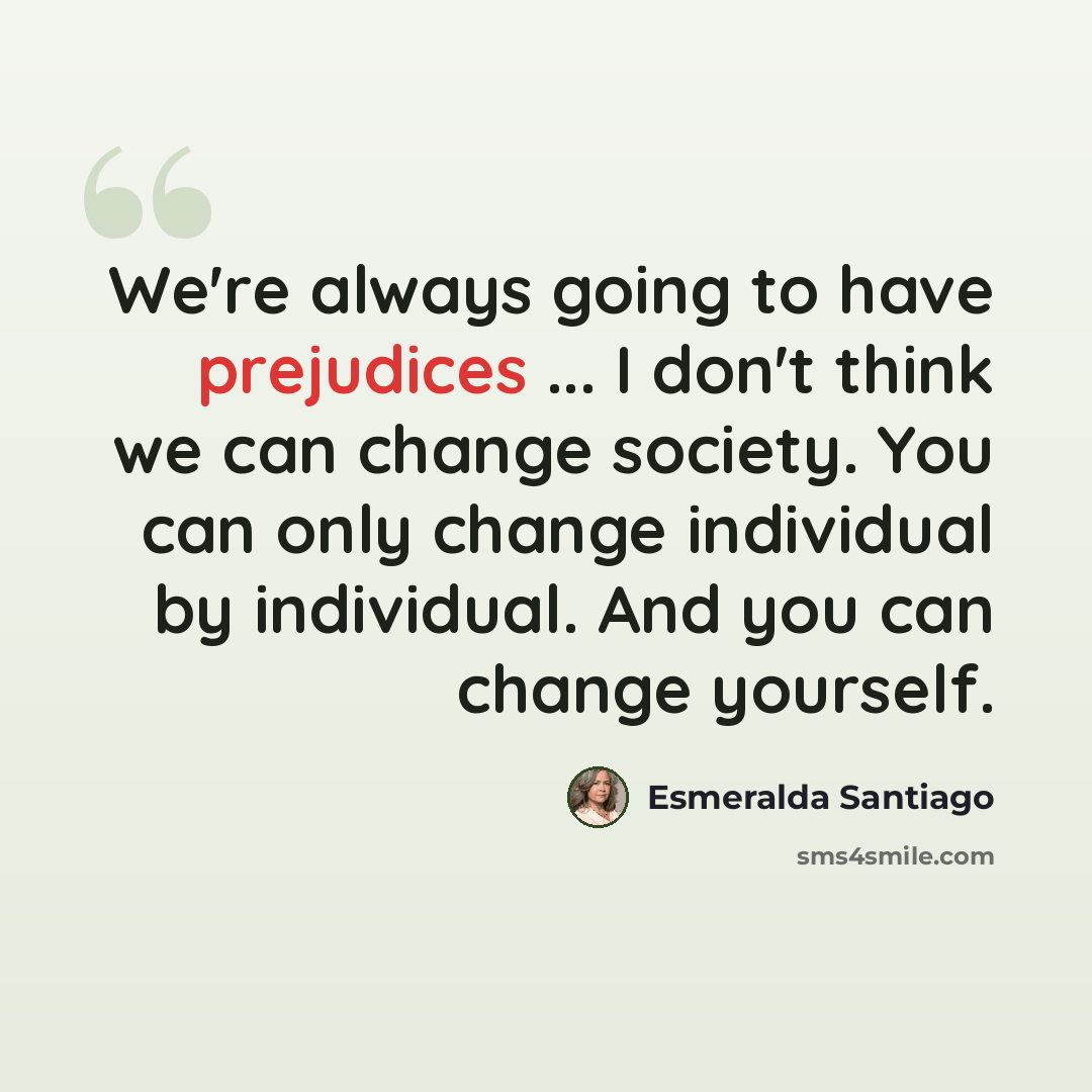 “We're always going to have prejudices ... I don't think we can change society. You can only change individual by individual. And you can change yourself.” quote by Esmeralda Santiago