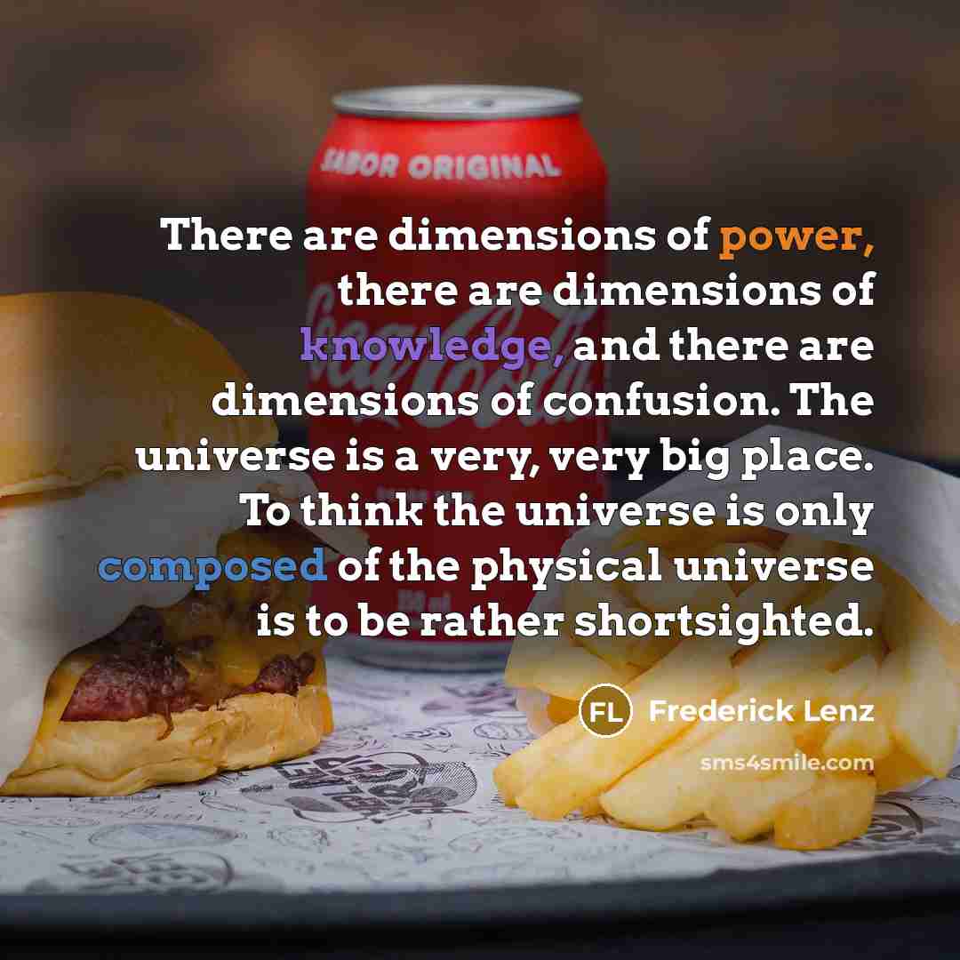 “There are dimensions of power, there are dimensions of knowledge, and there are dimensions of confusion. The universe is a very, very big place. To think the universe is only composed of the physical universe is to be rather shortsighted.” quote by Frederick Lenz