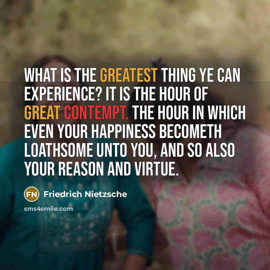 “What is the greatest thing ye can experience? It is the hour of great contempt. The hour in which even your happiness becometh loathsome unto you, and so also your reason and virtue.” quote by Friedrich Nietzsche