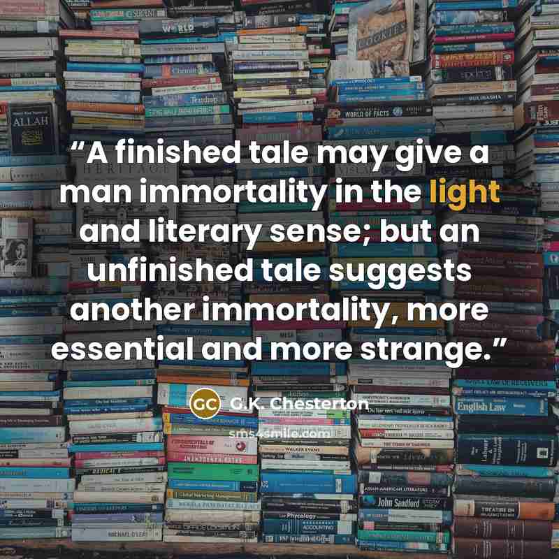 “A finished tale may give a man immortality in the light and literary sense; but an unfinished tale suggests another immortality, more essential and more strange.” quote by G.K. Chesterton