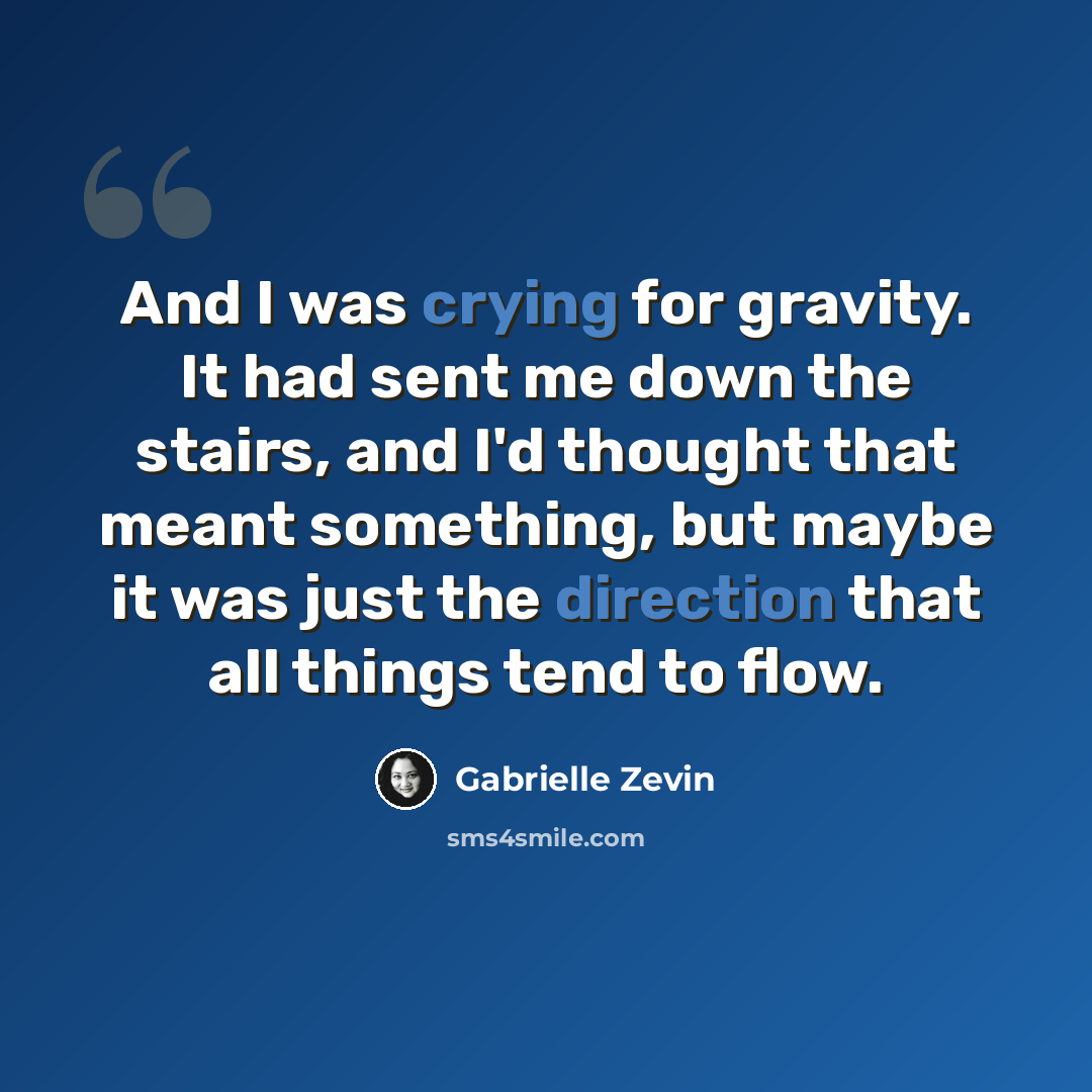 “And I was crying for gravity. It had sent me down the stairs, and I'd thought that meant something, but maybe it was just the direction that all things tend to flow.” quote by Gabrielle Zevin