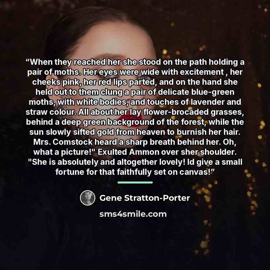 “When they reached her she stood on the path holding a pair of moths. Her eyes were wide with excitement , her cheeks pink, her red lips parted, and on the hand she held out to them clung a pair of delicate blue-green moths, with white bodies, and touches of lavender and straw colour. All about her…” quote by Gene Stratton-Porter