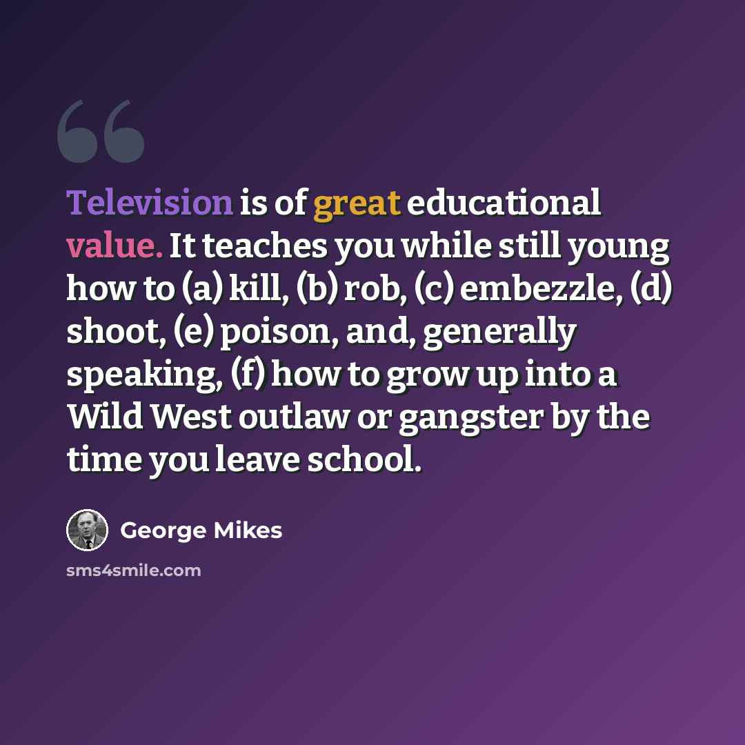 “Television is of great educational value. It teaches you while still young how to (a) kill, (b) rob, (c) embezzle, (d) shoot, (e) poison, and, generally speaking, (f) how to grow up into a Wild West outlaw or gangster by the time you leave school.” quote by George Mikes