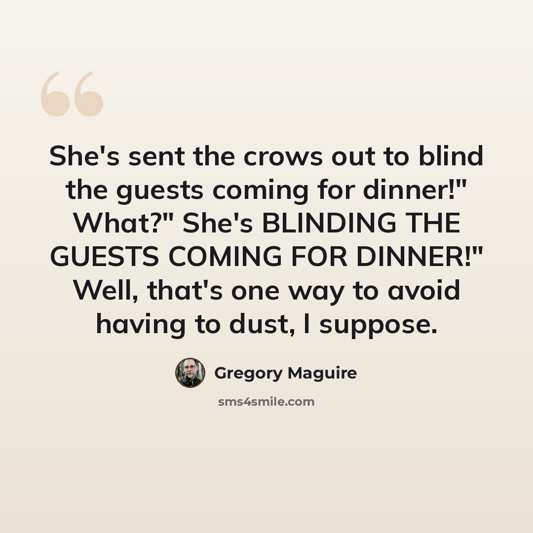 “She's sent the crows out to blind the guests coming for dinner!" What?" She's BLINDING THE GUESTS COMING FOR DINNER!" Well, that's one way to avoid having to dust, I suppose.” quote by Gregory Maguire