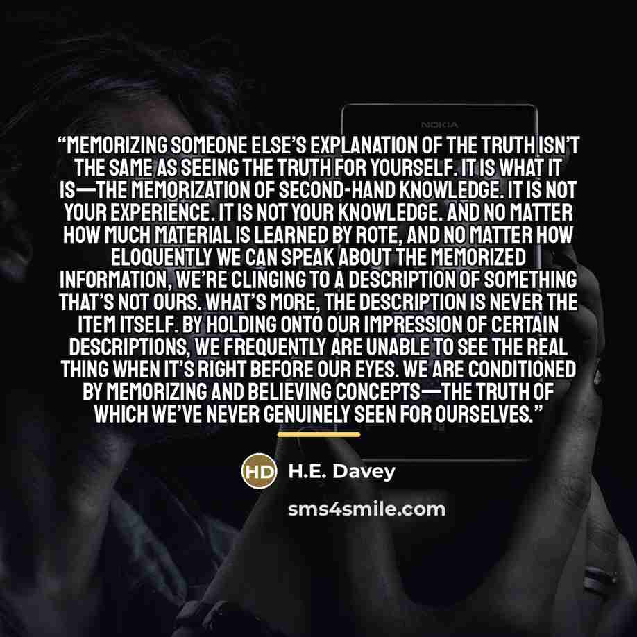 “Memorizing someone else’s explanation of the truth isn’t the same as seeing the truth for yourself. It is what it is—the memorization of second-hand knowledge. It is not your experience. It is not your knowledge. And no matter how much material is learned by rote, and no matter how eloquently we…” quote by H.E. Davey