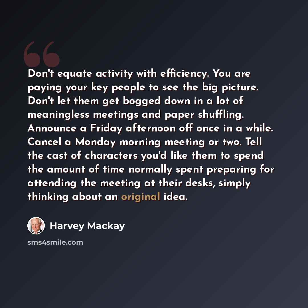 “Don't equate activity with efficiency. You are paying your key people to see the big picture. Don't let them get bogged down in a lot of meaningless meetings and paper shuffling. Announce a Friday afternoon off once in a while. Cancel a Monday morning meeting or two. Tell the cast of characters…” quote by Harvey Mackay