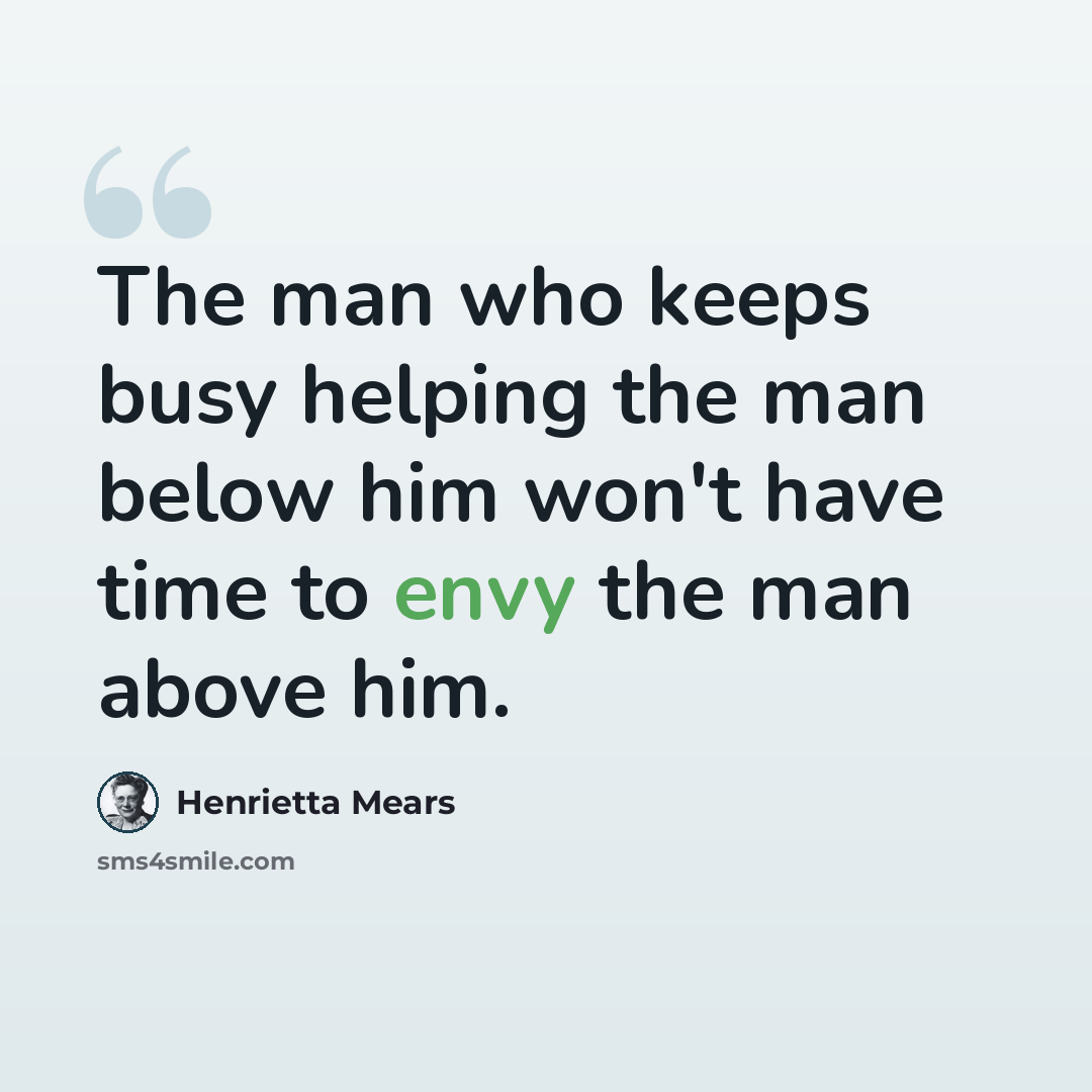 “The man who keeps busy helping the man below him won't have time to envy the man above him.” quote by Henrietta Mears