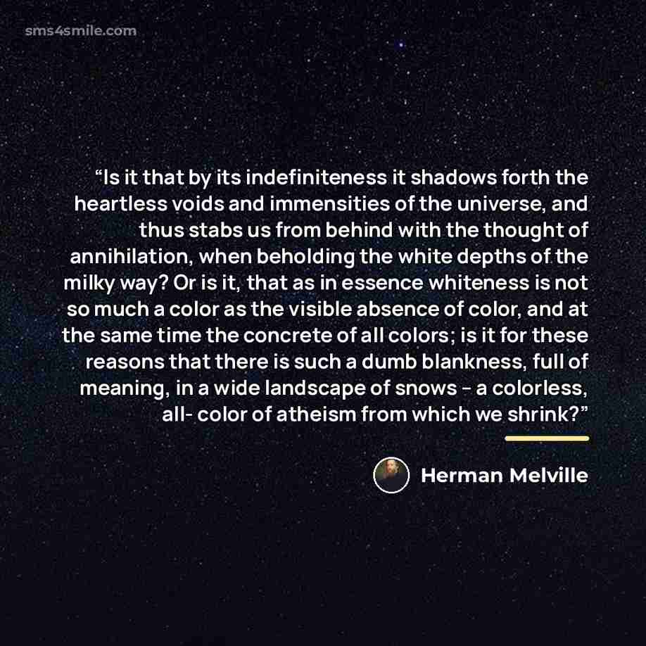 “Is it that by its indefiniteness it shadows forth the heartless voids and immensities of the universe, and thus stabs us from behind with the thought of annihilation, when beholding the white depths of the milky way? Or is it, that as in essence whiteness is not so much a color as the visible…” quote by Herman Melville