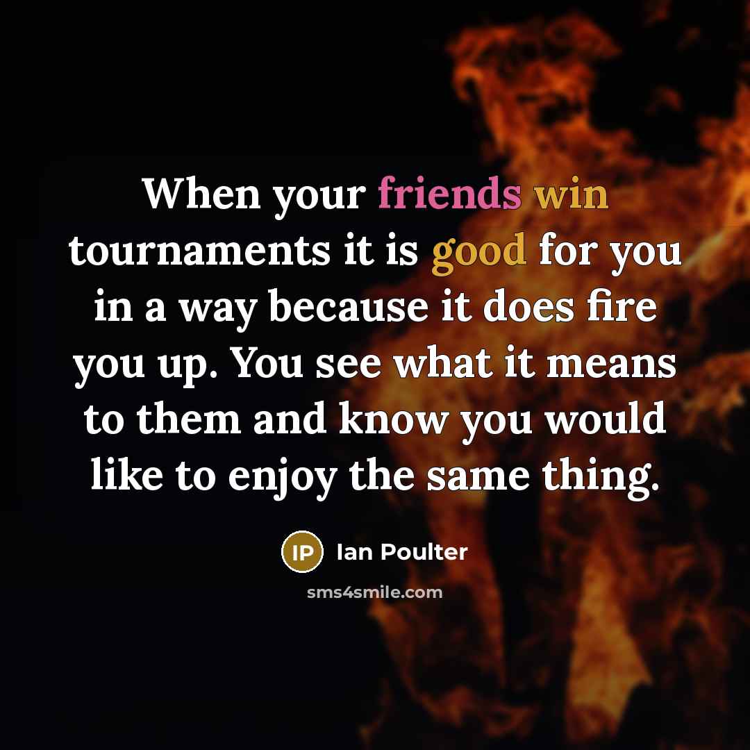 “When your friends win tournaments it is good for you in a way because it does fire you up. You see what it means to them and know you would like to enjoy the same thing.” quote by Ian Poulter