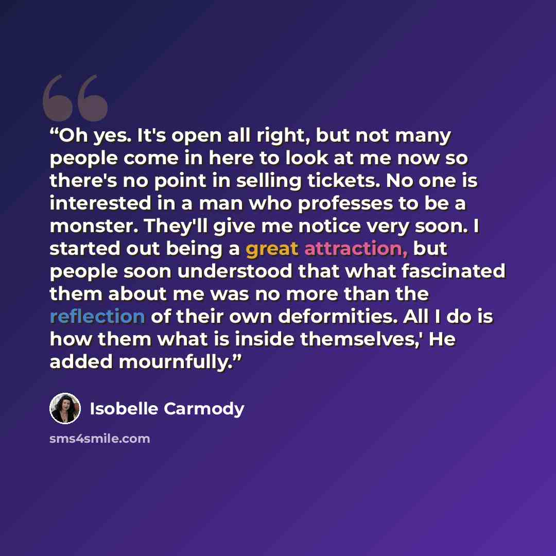 “Oh yes. It's open all right, but not many people come in here to look at me now so there's no point in selling tickets. No one is interested in a man who professes to be a monster. They'll give me notice very soon. I started out being a great attraction, but people soon understood that what…” quote by Isobelle Carmody