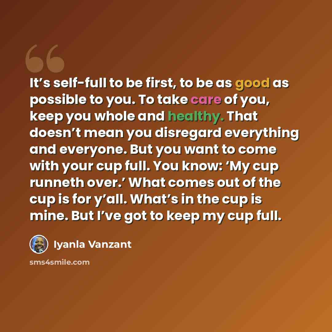 “It’s self-full to be first, to be as good as possible to you. To take care of you, keep you whole and healthy. That doesn’t mean you disregard everything and everyone. But you want to come with your cup full. You know: ‘My cup runneth over.’ What comes out of the cup is for y’all. What’s in the…” quote by Iyanla Vanzant