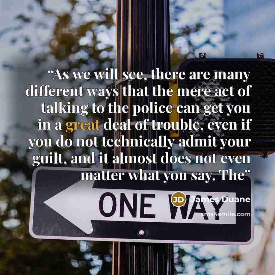 “As we will see, there are many different ways that the mere act of talking to the police can get you in a great deal of trouble, even if you do not technically admit your guilt, and it almost does not even matter what you say. The” quote by James Duane