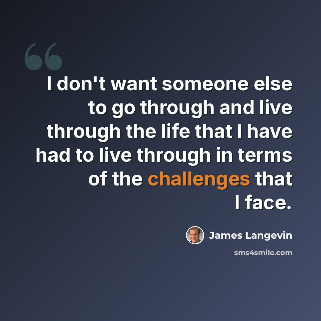 “I don't want someone else to go through and live through the life that I have had to live through in terms of the challenges that I face.” quote by James Langevin