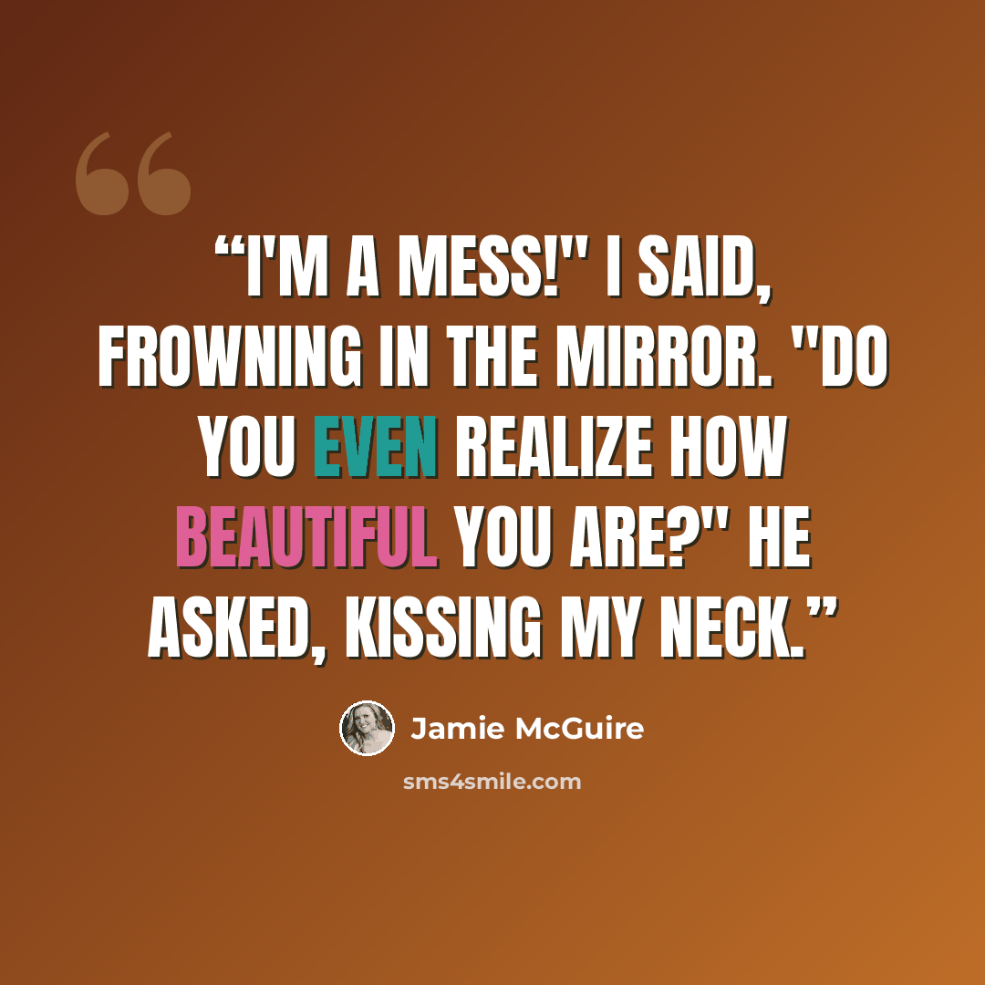“I'm a mess!" I said, frowning in the mirror. "Do you even realize how beautiful you are?" he asked, kissing my neck.” quote by Jamie McGuire