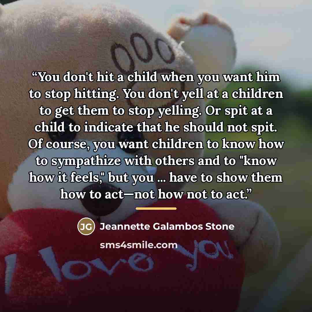 “You don't hit a child when you want him to stop hitting. You don't yell at a children to get them to stop yelling. Or spit at a child to indicate that he should not spit. Of course, you want children to know how to sympathize with others and to "know how it feels," but you ... have to show them…” quote by Jeannette Galambos Stone