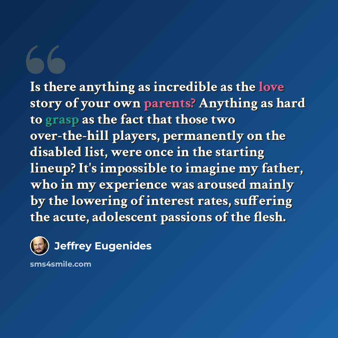 “Is there anything as incredible as the love story of your own parents? Anything as hard to grasp as the fact that those two over-the-hill players, permanently on the disabled list, were once in the starting lineup? It's impossible to imagine my father, who in my experience was aroused mainly by…” quote by Jeffrey Eugenides