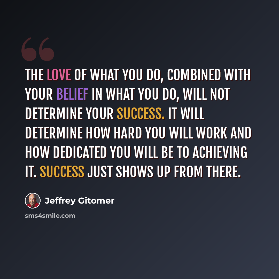 “The love of what you do, combined with your belief in what you do, will not determine your success. It will determine how hard you will work and how dedicated you will be to achieving it. Success just shows up from there.” quote by Jeffrey Gitomer