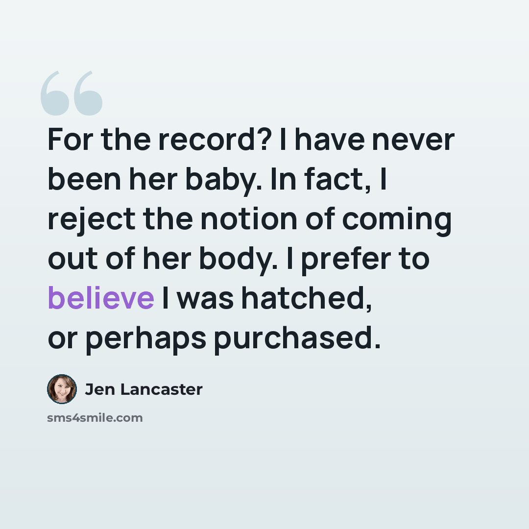 “For the record? I have never been her baby. In fact, I reject the notion of coming out of her body. I prefer to believe I was hatched, or perhaps purchased.” quote by Jen Lancaster