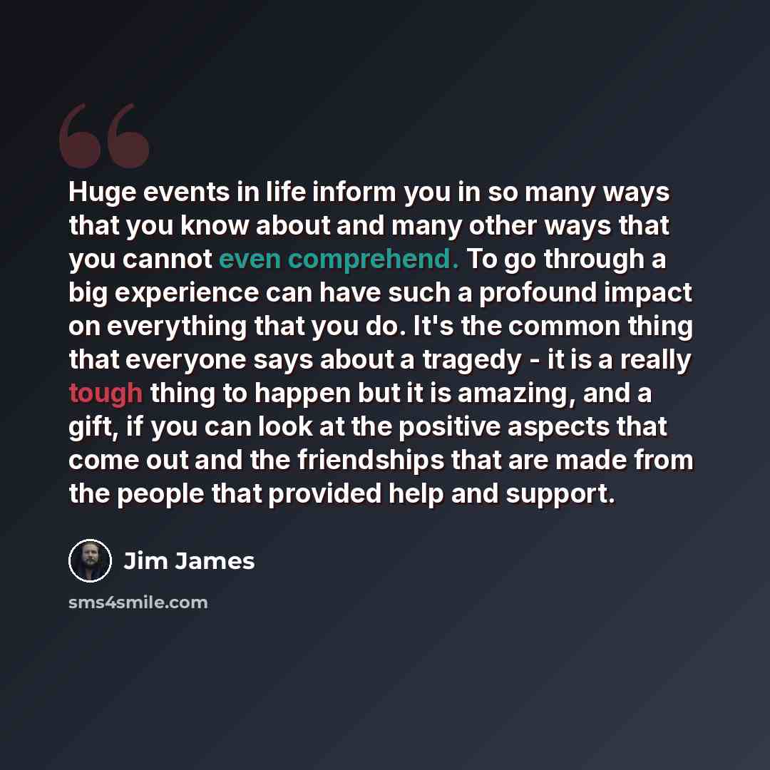 “Huge events in life inform you in so many ways that you know about and many other ways that you cannot even comprehend. To go through a big experience can have such a profound impact on everything that you do. It's the common thing that everyone says about a tragedy - it is a really tough thing to…” quote by Jim James