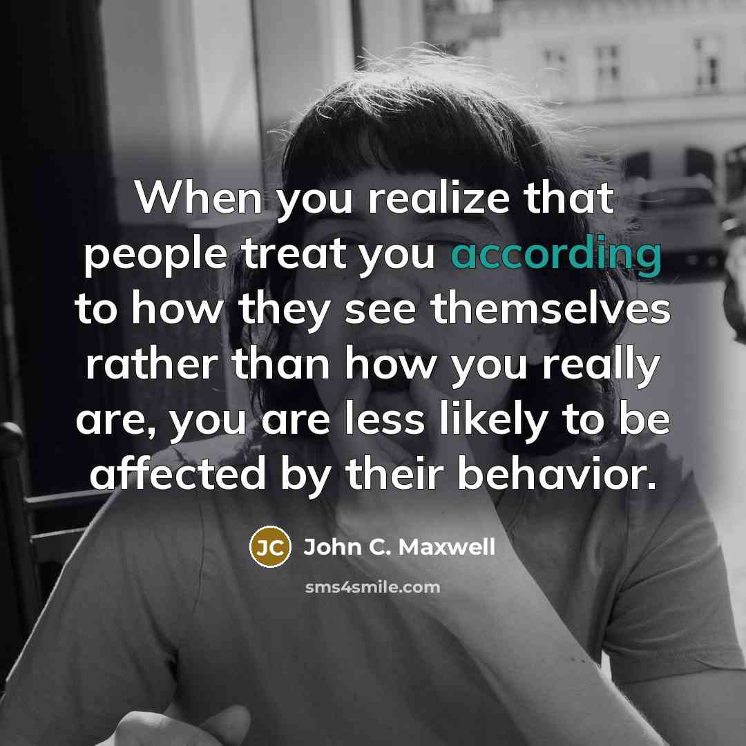 “When you realize that people treat you according to how they see themselves rather than how you really are, you are less likely to be affected by their behavior.” quote by John C. Maxwell