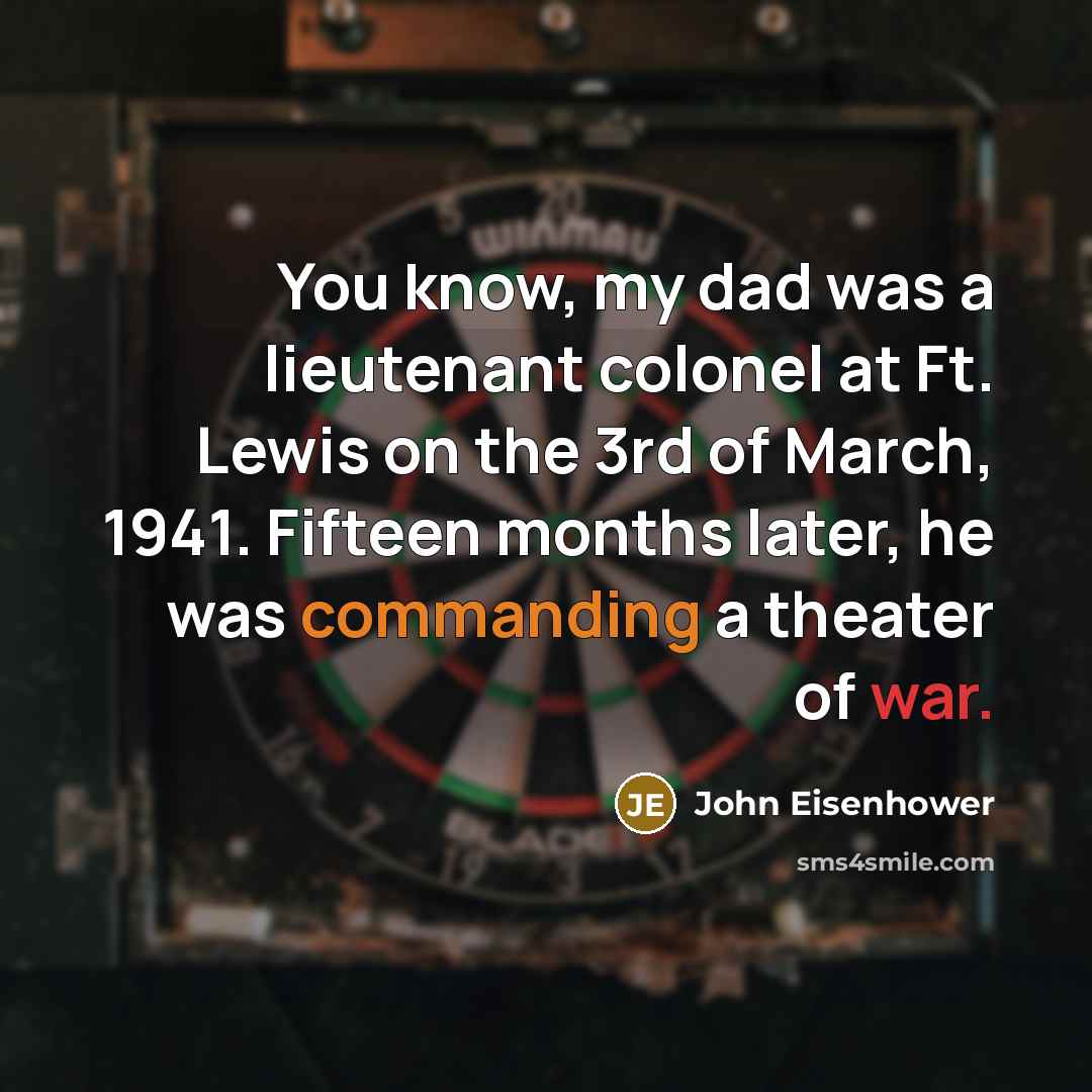 “You know, my dad was a lieutenant colonel at Ft. Lewis on the 3rd of March, 1941. Fifteen months later, he was commanding a theater of war.” quote by John Eisenhower