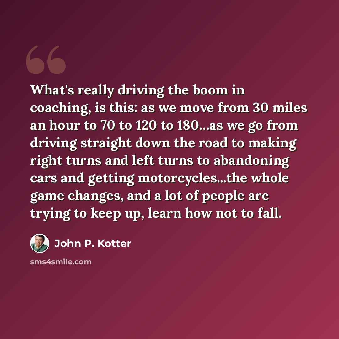 “What's really driving the boom in coaching, is this: as we move from 30 miles an hour to 70 to 120 to 180…as we go from driving straight down the road to making right turns and left turns to abandoning cars and getting motorcycles...the whole game changes, and a lot of people are trying to keep…” quote by John P. Kotter