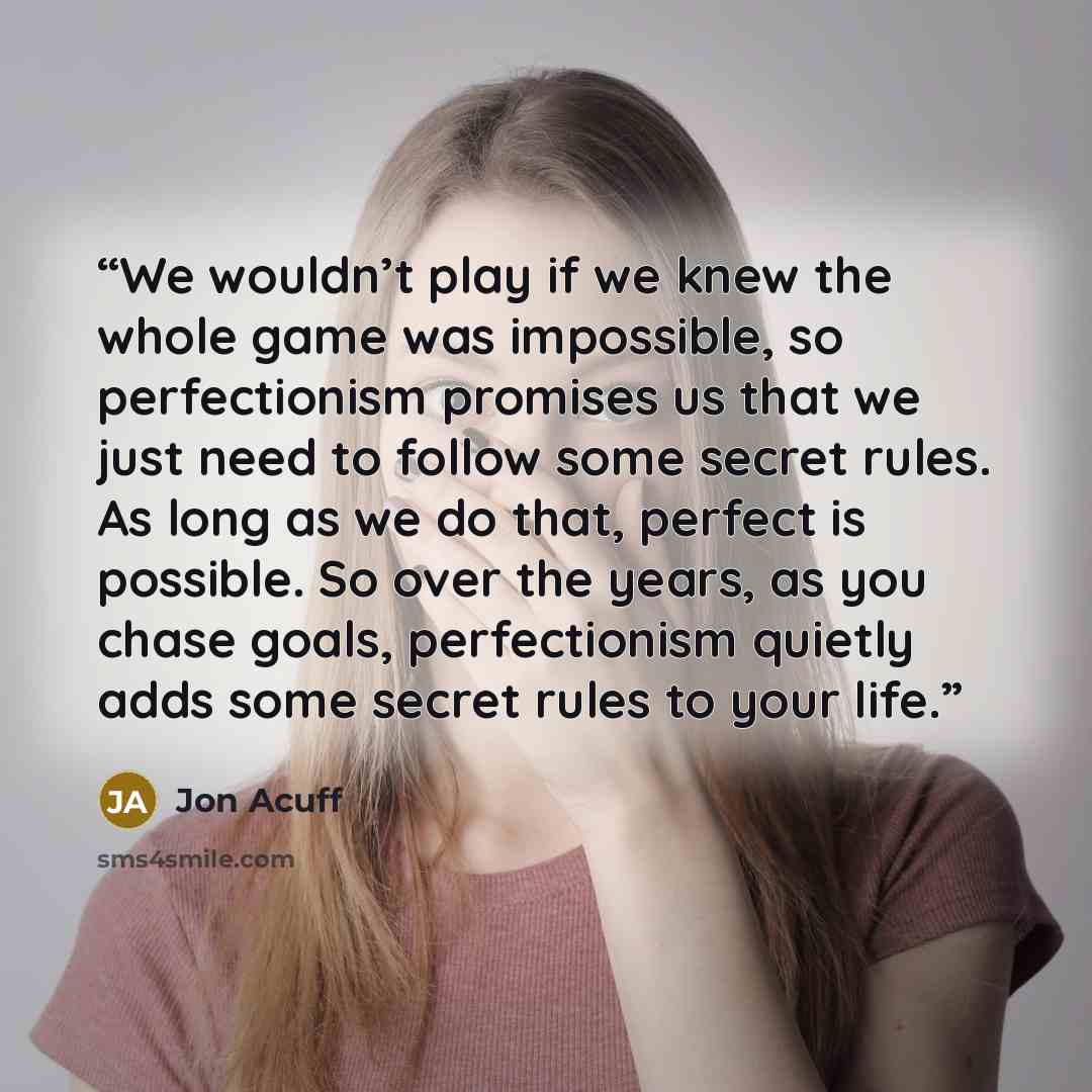 “We wouldn’t play if we knew the whole game was impossible, so perfectionism promises us that we just need to follow some secret rules. As long as we do that, perfect is possible. So over the years, as you chase goals, perfectionism quietly adds some secret rules to your life.” quote by Jon Acuff
